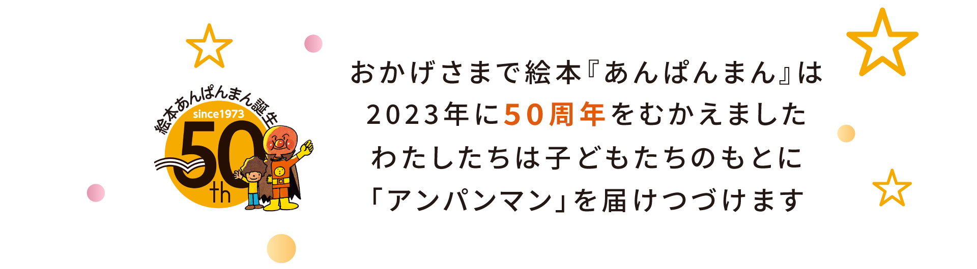 おかげさまで絵本『あんぱんまん』は2023年に50周年をむかえました。わたしたちは子どもたちのもとに「アンパンマン」を届けつづけます。