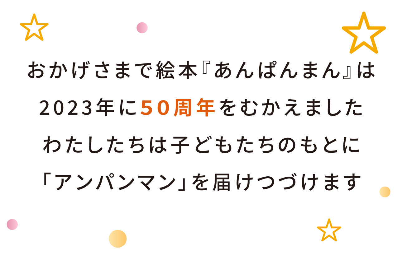 おかげさまで絵本『あんぱんまん』は2023年に50周年をむかえました。わたしたちは子どもたちのもとに「アンパンマン」を届けつづけます。