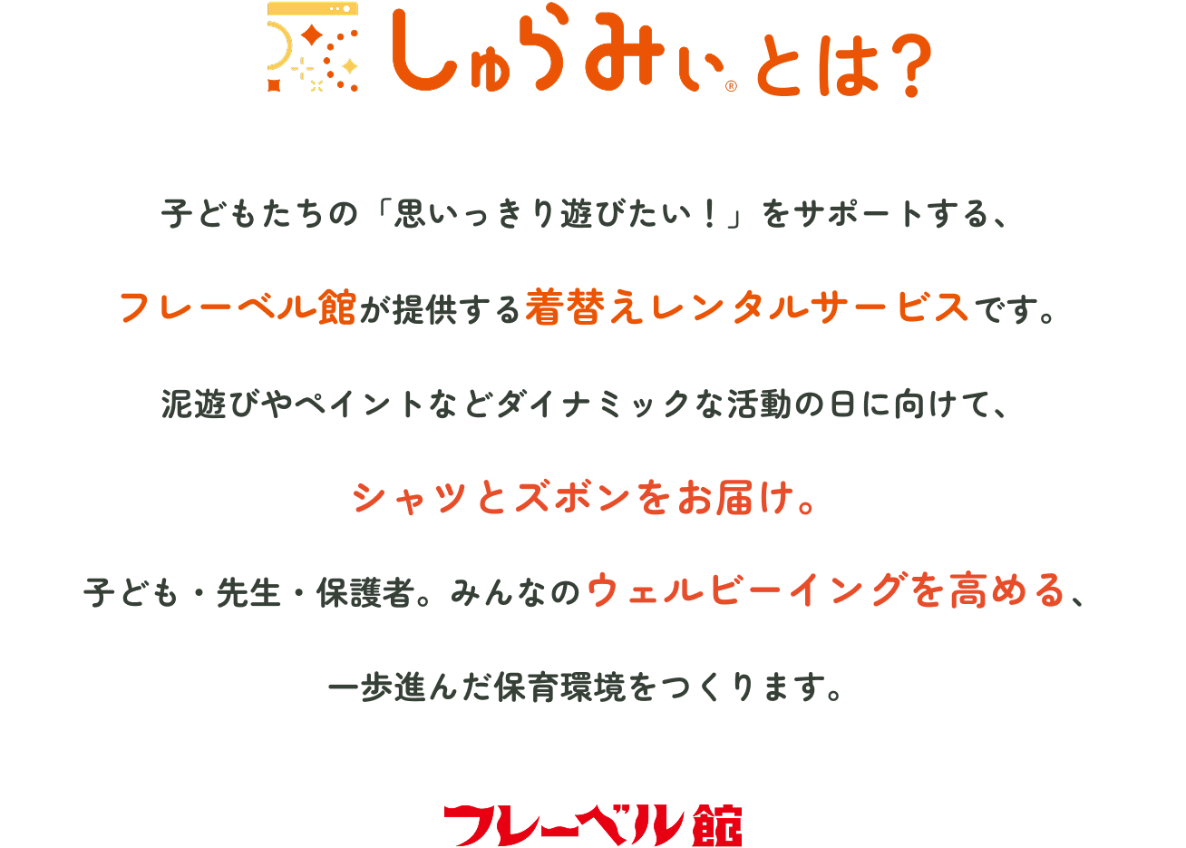 しゅらみぃとは　子どもたちの「思いっきり遊びたい！」をサポートする、フレーベル館が提供する着替えレンタルサービスです。泥遊びやペイントなどダイナミックな活動の日に向けて、シャツとズボンをお届け。子ども・先生・保護者。みんなのウェルビーイングを高める、一歩進んだ保育環境をつくります。　フレーベル館