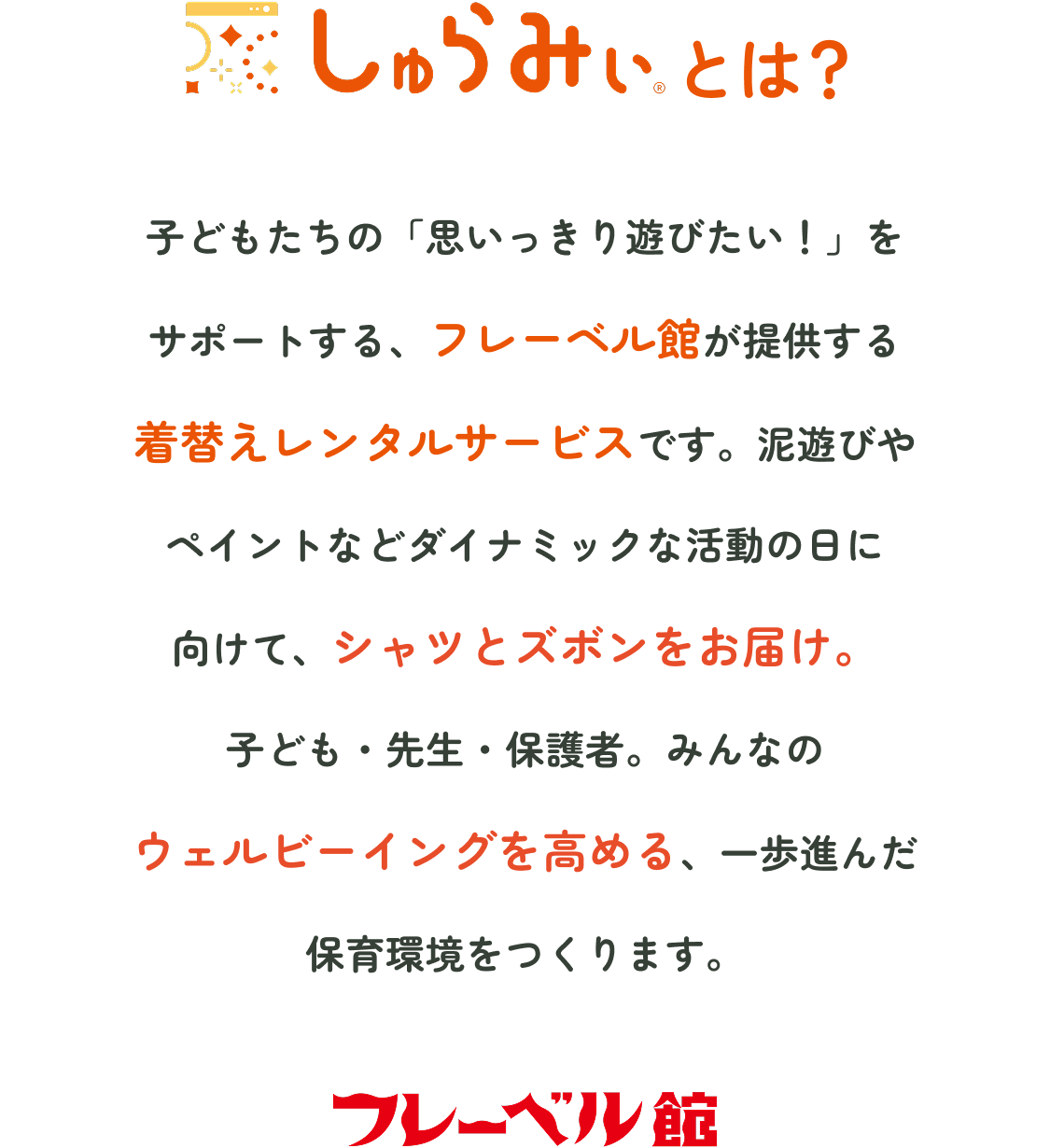 しゅらみぃとは　子どもたちの「思いっきり遊びたい！」をサポートする、フレーベル館が提供する着替えレンタルサービスです。泥遊びやペイントなどダイナミックな活動の日に向けて、シャツとズボンをお届け。子ども・先生・保護者。みんなのウェルビーイングを高める、一歩進んだ保育環境をつくります。　フレーベル館